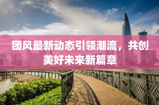 团风最新动态引领潮流，共创美好未来新篇章