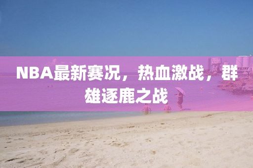NBA最新赛况，热血激战，群雄逐鹿之战