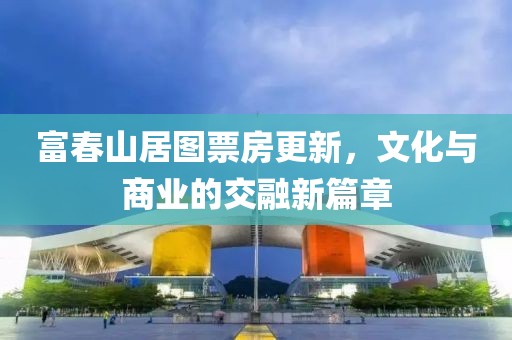 富春山居图票房更新，文化与商业的交融新篇章