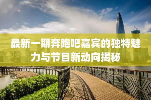 最新一期奔跑吧嘉宾的独特魅力与节目新动向揭秘