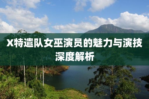 X特遣队女巫演员的魅力与演技深度解析