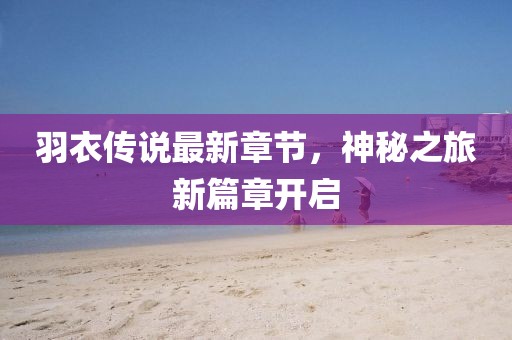 羽衣传说最新章节，神秘之旅新篇章开启