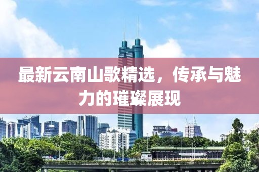 最新云南山歌精选，传承与魅力的璀璨展现