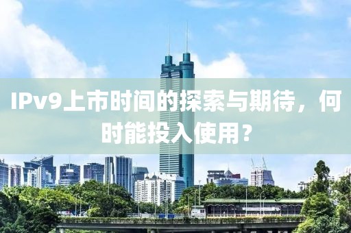 IPv9上市时间的探索与期待，何时能投入使用？