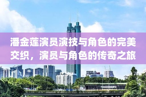 潘金莲演员演技与角色的完美交织，演员与角色的传奇之旅
