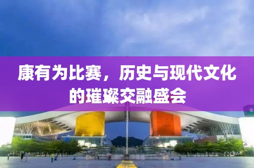 康有为比赛，历史与现代文化的璀璨交融盛会