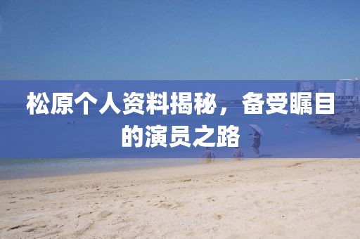 松原个人资料揭秘，备受瞩目的演员之路