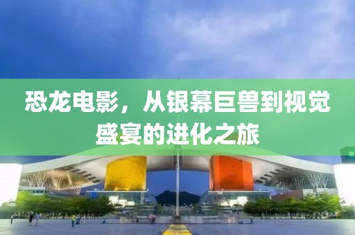 恐龙电影，从银幕巨兽到视觉盛宴的进化之旅
