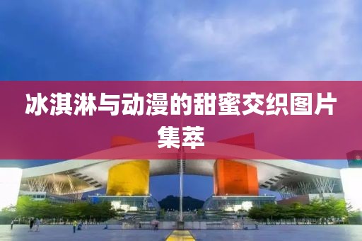 冰淇淋与动漫的甜蜜交织图片集萃