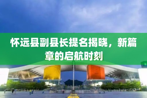 怀远县副县长提名揭晓，新篇章的启航时刻