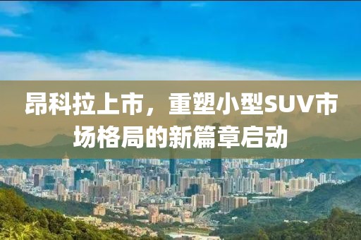 昂科拉上市，重塑小型SUV市场格局的新篇章启动