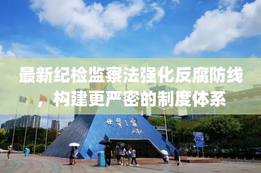 最新纪检监察法强化反腐防线，构建更严密的制度体系