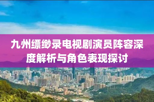 九州缥缈录电视剧演员阵容深度解析与角色表现探讨