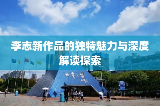 李志新作品的独特魅力与深度解读探索