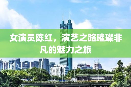 女演员陈红，演艺之路璀璨非凡的魅力之旅