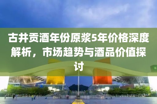 古井贡酒年份原浆5年价格深度解析，市场趋势与酒品价值探讨