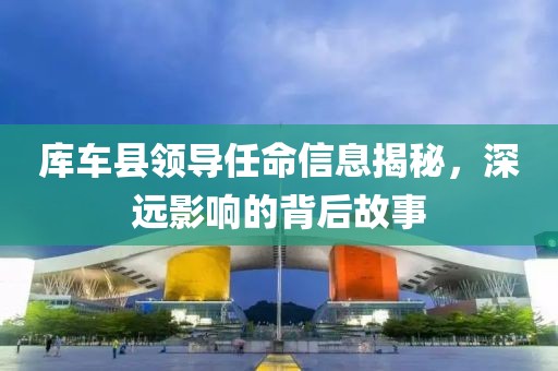 库车县领导任命信息揭秘，深远影响的背后故事