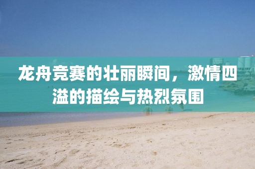 龙舟竞赛的壮丽瞬间，激情四溢的描绘与热烈氛围