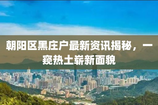 朝阳区黑庄户最新资讯揭秘，一窥热土崭新面貌