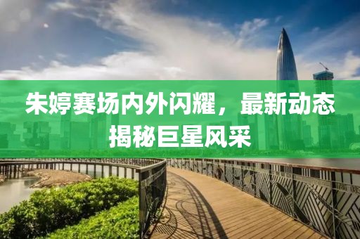 朱婷赛场内外闪耀，最新动态揭秘巨星风采