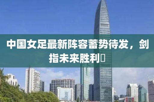 中国女足最新阵容蓄势待发，剑指未来胜利⚽