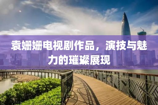 袁姗姗电视剧作品，演技与魅力的璀璨展现