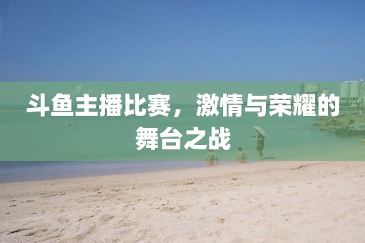 斗鱼主播比赛，激情与荣耀的舞台之战