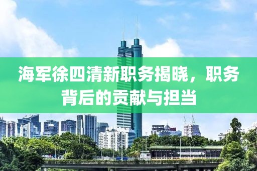 海军徐四清新职务揭晓，职务背后的贡献与担当