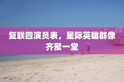 复联四演员表，星际英雄群像齐聚一堂