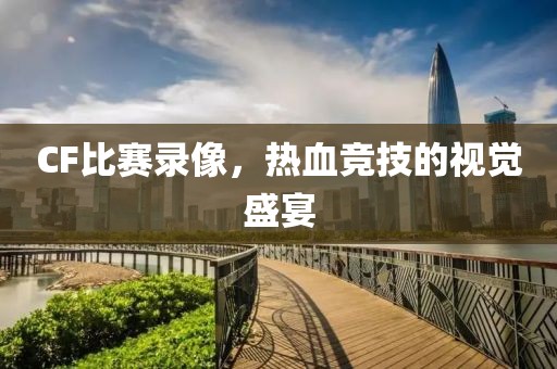 CF比赛录像，热血竞技的视觉盛宴