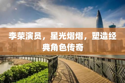李荣演员，星光熠熠，塑造经典角色传奇