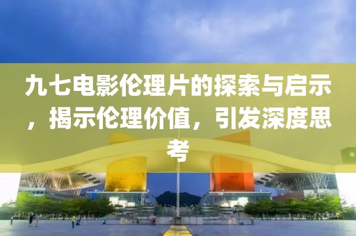 九七电影伦理片的探索与启示，揭示伦理价值，引发深度思考