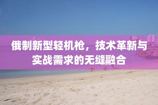 俄制新型轻机枪，技术革新与实战需求的无缝融合