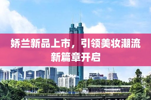 娇兰新品上市，引领美妆潮流新篇章开启