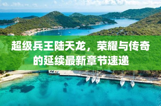 超级兵王陆天龙，荣耀与传奇的延续最新章节速递