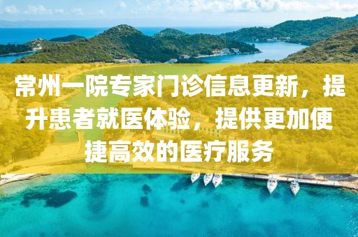 常州一院专家门诊信息更新，提升患者就医体验，提供更加便捷高效的医疗服务