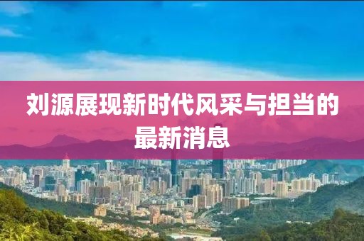 刘源展现新时代风采与担当的最新消息