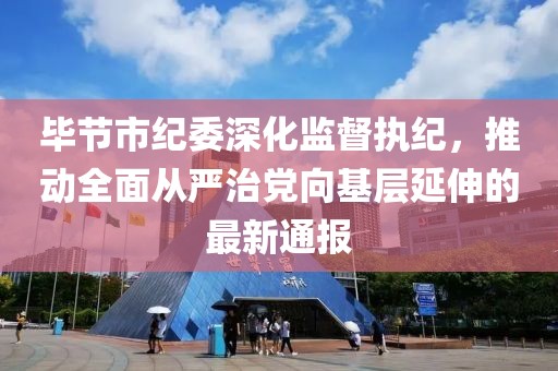 毕节市纪委深化监督执纪，推动全面从严治党向基层延伸的最新通报