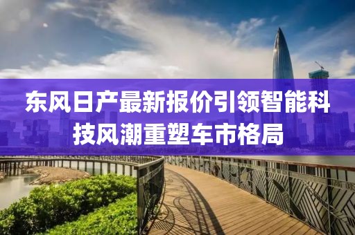 东风日产最新报价引领智能科技风潮重塑车市格局