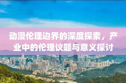 动漫伦理边界的深度探索，产业中的伦理议题与意义探讨