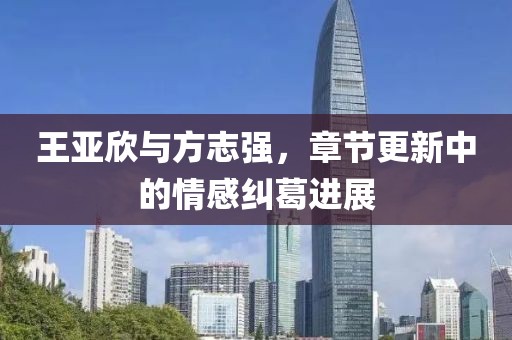 王亚欣与方志强，章节更新中的情感纠葛进展