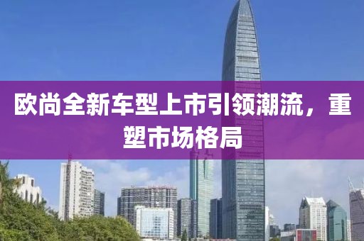 欧尚全新车型上市引领潮流，重塑市场格局