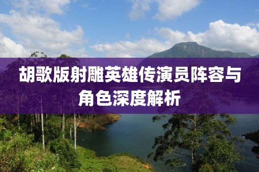 胡歌版射雕英雄传演员阵容与角色深度解析