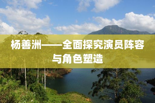 杨善洲——全面探究演员阵容与角色塑造