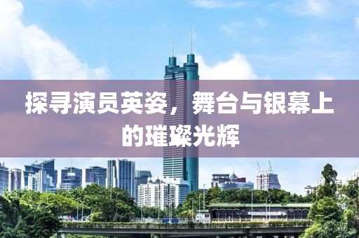 探寻演员英姿，舞台与银幕上的璀璨光辉