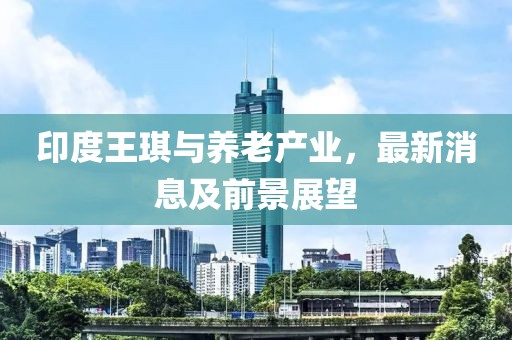 印度王琪与养老产业，最新消息及前景展望