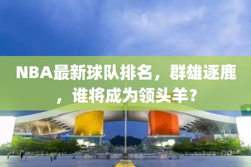 NBA最新球队排名，群雄逐鹿，谁将成为领头羊？