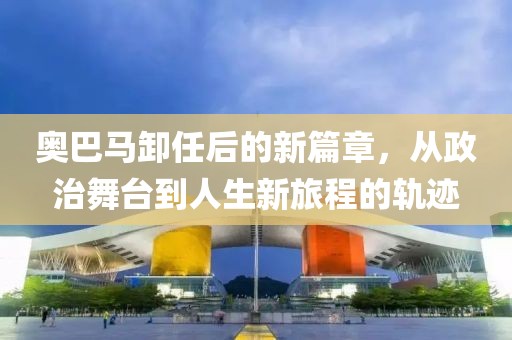 奥巴马卸任后的新篇章，从政治舞台到人生新旅程的轨迹