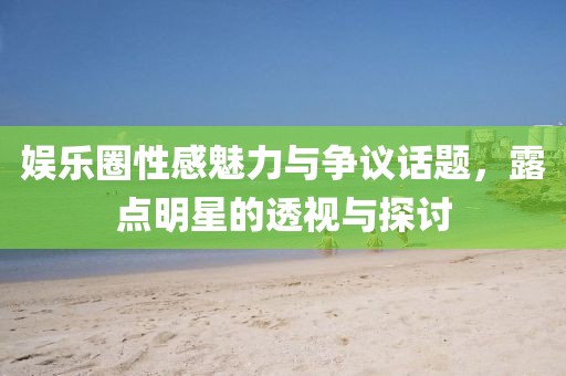 娱乐圈性感魅力与争议话题，露点明星的透视与探讨