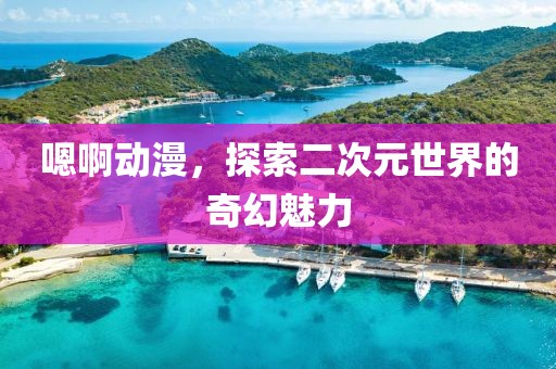 嗯啊动漫，探索二次元世界的奇幻魅力